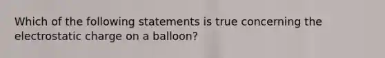 Which of the following statements is true concerning the electrostatic charge on a balloon?