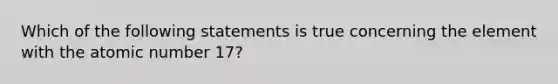 Which of the following statements is true concerning the element with the atomic number 17?