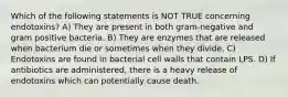 Which of the following statements is NOT TRUE concerning endotoxins? A) They are present in both gram-negative and gram positive bacteria. B) They are enzymes that are released when bacterium die or sometimes when they divide. C) Endotoxins are found in bacterial cell walls that contain LPS. D) If antibiotics are administered, there is a heavy release of endotoxins which can potentially cause death.