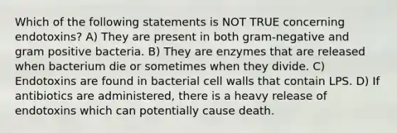 Which of the following statements is NOT TRUE concerning endotoxins? A) They are present in both gram-negative and gram positive bacteria. B) They are enzymes that are released when bacterium die or sometimes when they divide. C) Endotoxins are found in bacterial cell walls that contain LPS. D) If antibiotics are administered, there is a heavy release of endotoxins which can potentially cause death.