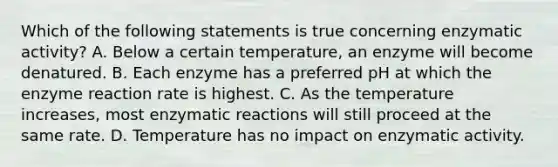 Which of the following statements is true concerning enzymatic activity? A. Below a certain temperature, an enzyme will become denatured. B. Each enzyme has a preferred pH at which the enzyme reaction rate is highest. C. As the temperature increases, most enzymatic reactions will still proceed at the same rate. D. Temperature has no impact on enzymatic activity.