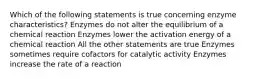 Which of the following statements is true concerning enzyme characteristics? Enzymes do not alter the equilibrium of a chemical reaction Enzymes lower the activation energy of a chemical reaction All the other statements are true Enzymes sometimes require cofactors for catalytic activity Enzymes increase the rate of a reaction