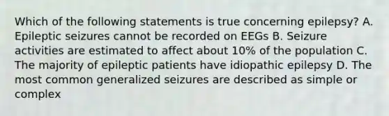 Which of the following statements is true concerning epilepsy? A. Epileptic seizures cannot be recorded on EEGs B. Seizure activities are estimated to affect about 10% of the population C. The majority of epileptic patients have idiopathic epilepsy D. The most common generalized seizures are described as simple or complex