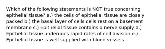 Which of the following statements is NOT true concerning <a href='https://www.questionai.com/knowledge/k7dms5lrVY-epithelial-tissue' class='anchor-knowledge'>epithelial tissue</a>? a.) the cells of epithelial tissue are closely packed b.) the basal layer of cells cells rest on a basement membrane c.) Epithelial tissue contains a nerve supply d.) Epithelial tissue undergoes rapid rates of <a href='https://www.questionai.com/knowledge/kjHVAH8Me4-cell-division' class='anchor-knowledge'>cell division</a> e.) Epithelial tissue is well supplied with <a href='https://www.questionai.com/knowledge/kZJ3mNKN7P-blood-vessels' class='anchor-knowledge'>blood vessels</a>