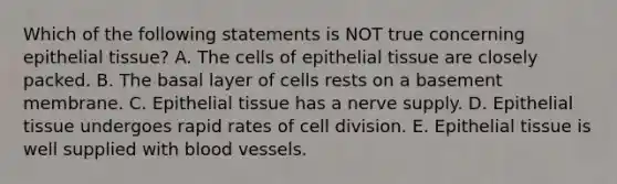 Which of the following statements is NOT true concerning <a href='https://www.questionai.com/knowledge/k7dms5lrVY-epithelial-tissue' class='anchor-knowledge'>epithelial tissue</a>? A. The cells of epithelial tissue are closely packed. B. The basal layer of cells rests on a basement membrane. C. Epithelial tissue has a nerve supply. D. Epithelial tissue undergoes rapid rates of <a href='https://www.questionai.com/knowledge/kjHVAH8Me4-cell-division' class='anchor-knowledge'>cell division</a>. E. Epithelial tissue is well supplied with blood vessels.