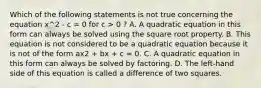 Which of the following statements is not true concerning the equation x^2 - c = 0 for c > 0 ? A. A quadratic equation in this form can always be solved using the square root property. B. This equation is not considered to be a quadratic equation because it is not of the form ax2 + bx + c = 0. C. A quadratic equation in this form can always be solved by factoring. D. The​ left-hand side of this equation is called a difference of two squares.