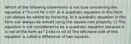 Which of the following statements is not true concerning the equation x^2-c=0 for c>0? a) A quadratic equation in this form can always be solved by factoring. b) A quadratic equation in this form can always be solved using the square root property. c) This equation is not considered to be a quadratic equation because it is not of the form ax^2+bx+c=0 d) The​ left-hand side of this equation is called a difference of two squares.