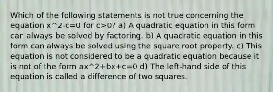 Which of the following statements is not true concerning the equation x^2-c=0 for c>0? a) A quadratic equation in this form can always be solved by factoring. b) A quadratic equation in this form can always be solved using the square root property. c) This equation is not considered to be a quadratic equation because it is not of the form ax^2+bx+c=0 d) The​ left-hand side of this equation is called a difference of two squares.