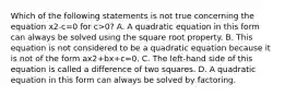 Which of the following statements is not true concerning the equation x2-c=0 for c>0? A. A quadratic equation in this form can always be solved using the square root property. B. This equation is not considered to be a quadratic equation because it is not of the form ax2+bx+c=0. C. The​ left-hand side of this equation is called a difference of two squares. D. A quadratic equation in this form can always be solved by factoring.