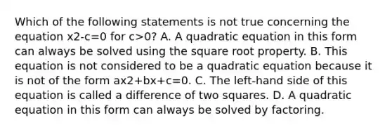 Which of the following statements is not true concerning the equation x2-c=0 for c>0? A. A quadratic equation in this form can always be solved using the square root property. B. This equation is not considered to be a quadratic equation because it is not of the form ax2+bx+c=0. C. The​ left-hand side of this equation is called a difference of two squares. D. A quadratic equation in this form can always be solved by factoring.