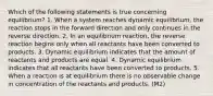 Which of the following statements is true concerning equilibrium? 1. When a system reaches dynamic equilibrium, the reaction stops in the forward direction and only continues in the reverse direction. 2. In an equilibrium reaction, the reverse reaction begins only when all reactants have been converted to products. 3. Dynamic equilibrium indicates that the amount of reactants and products are equal. 4. Dynamic equilibrium indicates that all reactants have been converted to products. 5. When a reaction is at equilibrium there is no observable change in concentration of the reactants and products. (M2)