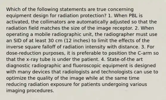 Which of the following statements are true concerning equipment design for radiation protection? 1. When PBL is activated, the collimators are automatically adjusted so that the radiation field matches the size of the image receptor. 2. When operating a mobile radiographic unit, the radiographer must use an SID of at least 30 cm (12 inches) to limit the effects of the inverse square falloff of radiation intensity with distance. 3. For dose-reduction purposes, it is preferable to position the C-arm so that the x-ray tube is under the patient. 4. State-of-the art diagnostic radiographic and fluoroscopic equipment is designed with many devices that radiologists and technologists can use to optimize the quality of the image while at the same time reducing radiation exposure for patients undergoing various imaging procedures.