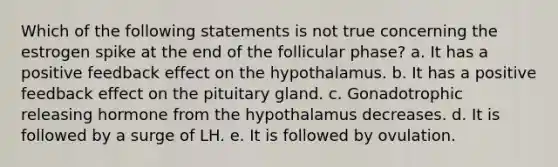 Which of the following statements is not true concerning the estrogen spike at the end of the follicular phase? a. It has a positive feedback effect on the hypothalamus. b. It has a positive feedback effect on the pituitary gland. c. Gonadotrophic releasing hormone from the hypothalamus decreases. d. It is followed by a surge of LH. e. It is followed by ovulation.