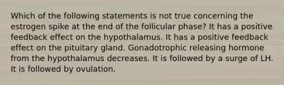 Which of the following statements is not true concerning the estrogen spike at the end of the follicular phase? It has a positive feedback effect on the hypothalamus. It has a positive feedback effect on the pituitary gland. Gonadotrophic releasing hormone from the hypothalamus decreases. It is followed by a surge of LH. It is followed by ovulation.