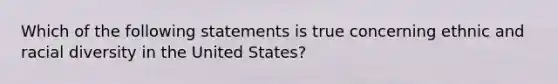 Which of the following statements is true concerning ethnic and racial diversity in the United States?