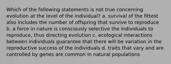 Which of the following statements is not true concerning evolution at the level of the individual? a. survival of the fittest also includes the number of offspring that survive to reproduce b. a force in nature is consciously selective the individuals to reproduce, thus directing evolution c. ecological interactions between individuals guarantee that there will be variation in the reproductive success of the individuals d. traits that vary and are controlled by genes are common in natural populations