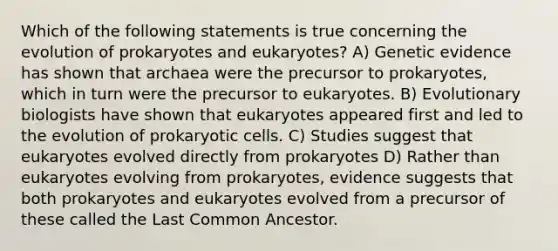 Which of the following statements is true concerning the evolution of prokaryotes and eukaryotes? A) Genetic evidence has shown that archaea were the precursor to prokaryotes, which in turn were the precursor to eukaryotes. B) Evolutionary biologists have shown that eukaryotes appeared first and led to the evolution of prokaryotic cells. C) Studies suggest that eukaryotes evolved directly from prokaryotes D) Rather than eukaryotes evolving from prokaryotes, evidence suggests that both prokaryotes and eukaryotes evolved from a precursor of these called the Last Common Ancestor.