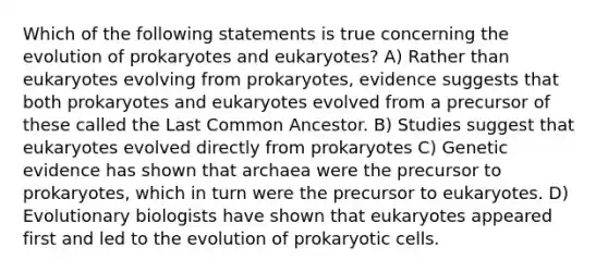 Which of the following statements is true concerning the evolution of prokaryotes and eukaryotes? A) Rather than eukaryotes evolving from prokaryotes, evidence suggests that both prokaryotes and eukaryotes evolved from a precursor of these called the Last Common Ancestor. B) Studies suggest that eukaryotes evolved directly from prokaryotes C) Genetic evidence has shown that archaea were the precursor to prokaryotes, which in turn were the precursor to eukaryotes. D) Evolutionary biologists have shown that eukaryotes appeared first and led to the evolution of prokaryotic cells.