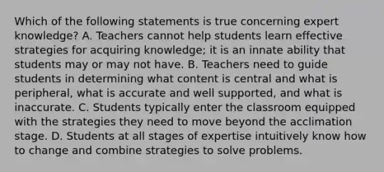 Which of the following statements is true concerning expert knowledge? A. Teachers cannot help students learn effective strategies for acquiring knowledge; it is an innate ability that students may or may not have. B. Teachers need to guide students in determining what content is central and what is peripheral, what is accurate and well supported, and what is inaccurate. C. Students typically enter the classroom equipped with the strategies they need to move beyond the acclimation stage. D. Students at all stages of expertise intuitively know how to change and combine strategies to solve problems.