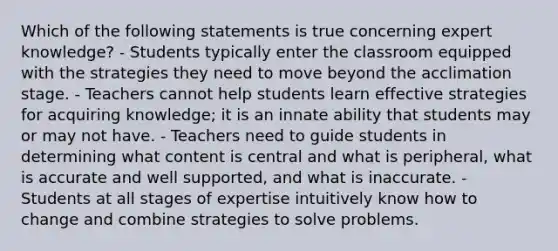 Which of the following statements is true concerning expert knowledge? - Students typically enter the classroom equipped with the strategies they need to move beyond the acclimation stage. - Teachers cannot help students learn effective strategies for acquiring knowledge; it is an innate ability that students may or may not have. - Teachers need to guide students in determining what content is central and what is peripheral, what is accurate and well supported, and what is inaccurate. - Students at all stages of expertise intuitively know how to change and combine strategies to solve problems.