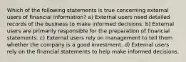 Which of the following statements is true concerning external users of financial information? a) External users need detailed records of the business to make informed decisions. b) External users are primarily responsible for the preparation of financial statements. c) External users rely on management to tell them whether the company is a good investment. d) External users rely on the financial statements to help make informed decisions.