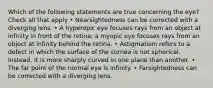 Which of the following statements are true concerning the eye? Check all that apply • Nearsightedness can be corrected with a diverging lens. • A hyperopic eye focuses rays from an object at infinity in front of the retina; a myopic eye focuses rays from an object at infinity behind the retina. • Astigmatism refers to a defect in which the surface of the cornea is not spherical. Instead, it is more sharply curved in one plane than another. • The far point of the normal eye is infinity. • Farsightedness can be corrected with a diverging lens.