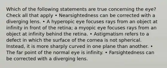 Which of the following statements are true concerning the eye? Check all that apply • Nearsightedness can be corrected with a diverging lens. • A hyperopic eye focuses rays from an object at infinity in front of the retina; a myopic eye focuses rays from an object at infinity behind the retina. • Astigmatism refers to a defect in which the surface of the cornea is not spherical. Instead, it is more sharply curved in one plane than another. • The far point of the normal eye is infinity. • Farsightedness can be corrected with a diverging lens.