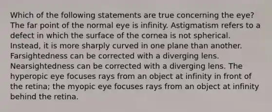 Which of the following statements are true concerning the eye? The far point of the normal eye is infinity. Astigmatism refers to a defect in which the surface of the cornea is not spherical. Instead, it is more sharply curved in one plane than another. Farsightedness can be corrected with a diverging lens. Nearsightedness can be corrected with a diverging lens. The hyperopic eye focuses rays from an object at infinity in front of the retina; the myopic eye focuses rays from an object at infinity behind the retina.