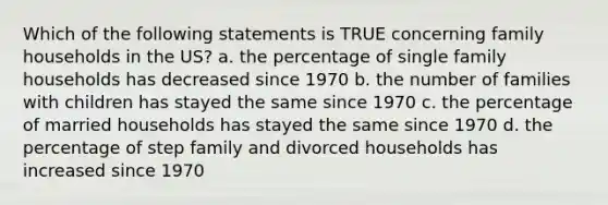 Which of the following statements is TRUE concerning family households in the US? a. the percentage of single family households has decreased since 1970 b. the number of families with children has stayed the same since 1970 c. the percentage of married households has stayed the same since 1970 d. the percentage of step family and divorced households has increased since 1970