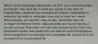 Which of the following statements are NOT true concerning fats and lipids? -Fats and oils in food are mostly in the form of triglycerides -Lecithin is an example of a sterol -Cholesterol is made by the body in adequate amounts to meet our needs -Phospholipids are another class of fats -Saturated fats can increase cholesterol levels -Saturated fats are found mainly in animal sources -Trans fats are naturally occurring fats that raise cholesterol levels -Saturated fats are solid at room temperature -Stick margarine is an example of a saturated fat -Canola oil is an example of an unsaturated fat