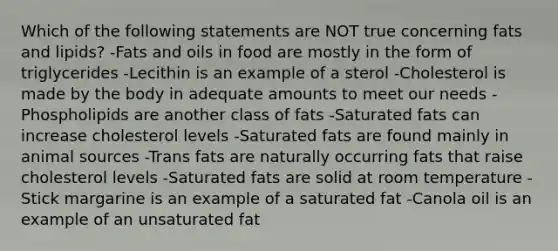 Which of the following statements are NOT true concerning fats and lipids? -Fats and oils in food are mostly in the form of triglycerides -Lecithin is an example of a sterol -Cholesterol is made by the body in adequate amounts to meet our needs -Phospholipids are another class of fats -Saturated fats can increase cholesterol levels -Saturated fats are found mainly in animal sources -Trans fats are naturally occurring fats that raise cholesterol levels -Saturated fats are solid at room temperature -Stick margarine is an example of a saturated fat -Canola oil is an example of an unsaturated fat