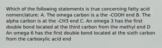 Which of the following statements is true concerning fatty acid nomenclature: A. The omega carbon is a the -COOH end B. The alpha carbon is at the -CH3 end C. An omega 3 has the first double bond located at the third carbon from the methyl end D An omega 6 has the first double bond located at the sixth carbon from the carboxylic acid end