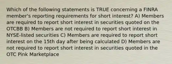 Which of the following statements is TRUE concerning a FINRA member's reporting requirements for short interest? A) Members are required to report short interest in securities quoted on the OTCBB B) Members are not required to report short interest in NYSE-listed securities C) Members are required to report short interest on the 15th day after being calculated D) Members are not required to report short interest in securities quoted in the OTC Pink Marketplace