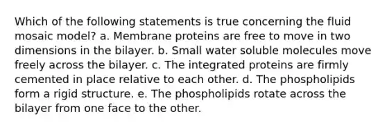 Which of the following statements is true concerning the fluid mosaic model? a. Membrane proteins are free to move in two dimensions in the bilayer. b. Small water soluble molecules move freely across the bilayer. c. The integrated proteins are firmly cemented in place relative to each other. d. The phospholipids form a rigid structure. e. The phospholipids rotate across the bilayer from one face to the other.