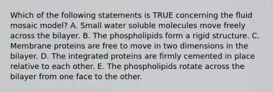 Which of the following statements is TRUE concerning the fluid mosaic model? A. Small water soluble molecules move freely across the bilayer. B. The phospholipids form a rigid structure. C. Membrane proteins are free to move in two dimensions in the bilayer. D. The integrated proteins are firmly cemented in place relative to each other. E. The phospholipids rotate across the bilayer from one face to the other.