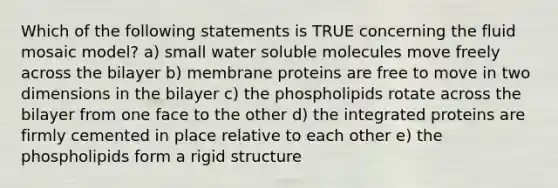 Which of the following statements is TRUE concerning the fluid mosaic model? a) small water soluble molecules move freely across the bilayer b) membrane proteins are free to move in two dimensions in the bilayer c) the phospholipids rotate across the bilayer from one face to the other d) the integrated proteins are firmly cemented in place relative to each other e) the phospholipids form a rigid structure