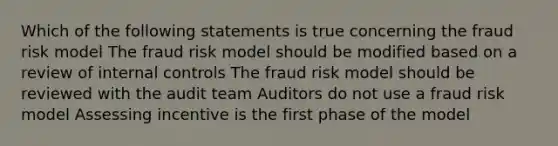 Which of the following statements is true concerning the fraud risk model The fraud risk model should be modified based on a review of internal controls The fraud risk model should be reviewed with the audit team Auditors do not use a fraud risk model Assessing incentive is the first phase of the model