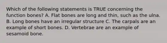 Which of the following statements is TRUE concerning the function bones? A. Flat bones are long and thin, such as the ulna. B. Long bones have an irregular structure C. The carpals are an example of short bones. D. Vertebrae are an example of sesamoid bone.