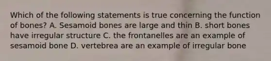 Which of the following statements is true concerning the function of bones? A. Sesamoid bones are large and thin B. short bones have irregular structure C. the frontanelles are an example of sesamoid bone D. vertebrea are an example of irregular bone