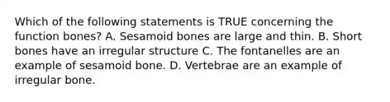 Which of the following statements is TRUE concerning the function bones? A. Sesamoid bones are large and thin. B. Short bones have an irregular structure C. The fontanelles are an example of sesamoid bone. D. Vertebrae are an example of irregular bone.