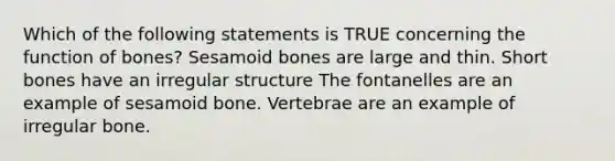 Which of the following statements is TRUE concerning the function of bones? Sesamoid bones are large and thin. Short bones have an irregular structure The fontanelles are an example of sesamoid bone. Vertebrae are an example of irregular bone.