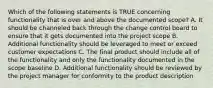 Which of the following statements is TRUE concerning functionality that is over and above the documented scope? A. It should be channeled back through the change control board to ensure that it gets documented into the project scope B. Additional functionality should be leveraged to meet or exceed customer expectations C. The final product should include all of the functionality and only the functionality documented in the scope baseline D. Additional functionality should be reviewed by the project manager for conformity to the product description