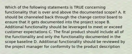 Which of the following statements is TRUE concerning functionality that is over and above the documented scope? A. It should be channeled back through the change control board to ensure that it gets documented into the project scope B. Additional functionality should be leveraged to meet or exceed customer expectations C. The final product should include all of the functionality and only the functionality documented in the scope baseline D. Additional functionality should be reviewed by the project manager for conformity to the product description