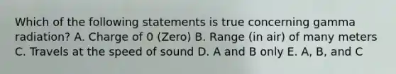 Which of the following statements is true concerning gamma radiation? A. Charge of 0 (Zero) B. Range (in air) of many meters C. Travels at the speed of sound D. A and B only E. A, B, and C