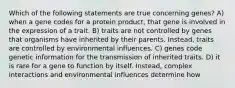 Which of the following statements are true concerning genes? A) when a gene codes for a protein product, that gene is involved in the expression of a trait. B) traits are not controlled by genes that organisms have inherited by their parents. Instead, traits are controlled by environmental influences. C) genes code genetic information for the transmission of inherited traits. D) it is rare for a gene to function by itself. Instead, complex interactions and environmental influences determine how