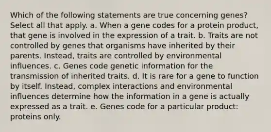 Which of the following statements are true concerning genes? Select all that apply. a. When a gene codes for a protein product, that gene is involved in the expression of a trait. b. Traits are not controlled by genes that organisms have inherited by their parents. Instead, traits are controlled by environmental influences. c. Genes code genetic information for the transmission of inherited traits. d. It is rare for a gene to function by itself. Instead, complex interactions and environmental influences determine how the information in a gene is actually expressed as a trait. e. Genes code for a particular product: proteins only.