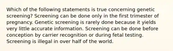 Which of the following statements is true concerning genetic screening? Screening can be done only in the first trimester of pregnancy. Genetic screening is rarely done because it yields very little accurate information. Screening can be done before conception by carrier recognition or during fetal testing. Screening is illegal in over half of the world.