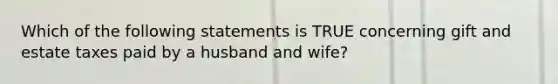 Which of the following statements is TRUE concerning gift and estate taxes paid by a husband and wife?