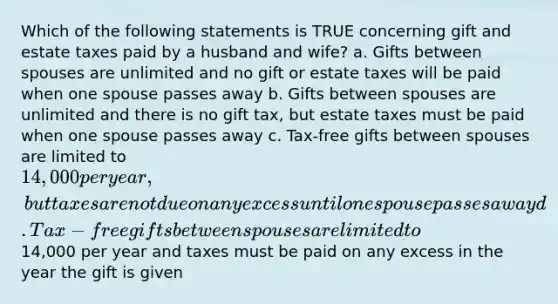 Which of the following statements is TRUE concerning gift and estate taxes paid by a husband and wife? a. Gifts between spouses are unlimited and no gift or estate taxes will be paid when one spouse passes away b. Gifts between spouses are unlimited and there is no gift tax, but estate taxes must be paid when one spouse passes away c. Tax-free gifts between spouses are limited to 14,000 per year, but taxes are not due on any excess until one spouse passes away d. Tax-free gifts between spouses are limited to14,000 per year and taxes must be paid on any excess in the year the gift is given