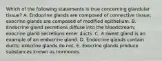 Which of the following statements is true concerning glandular tissue? A. Endocrine glands are composed of connective tissue; exocrine glands are composed of modified epithelium. B. Endocrine gland secretions diffuse into the bloodstream; exocrine gland secretions enter ducts. C. A sweat gland is an example of an endocrine gland. D. Endocrine glands contain ducts; exocrine glands do not. E. Exocrine glands produce substances known as hormones.